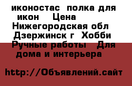 иконостас, полка для икон! › Цена ­ 8 500 - Нижегородская обл., Дзержинск г. Хобби. Ручные работы » Для дома и интерьера   